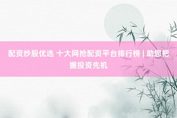 配资炒股优选 十大网抢配资平台排行榜 | 助您把握投资先机