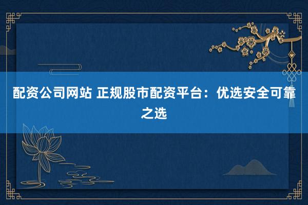配资公司网站 正规股市配资平台：优选安全可靠之选
