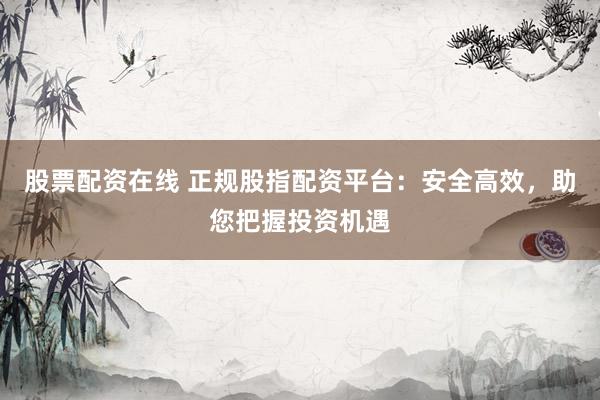股票配资在线 正规股指配资平台：安全高效，助您把握投资机遇