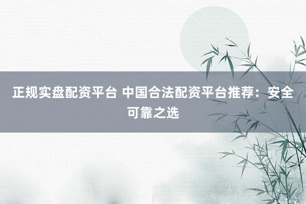 正规实盘配资平台 中国合法配资平台推荐：安全可靠之选