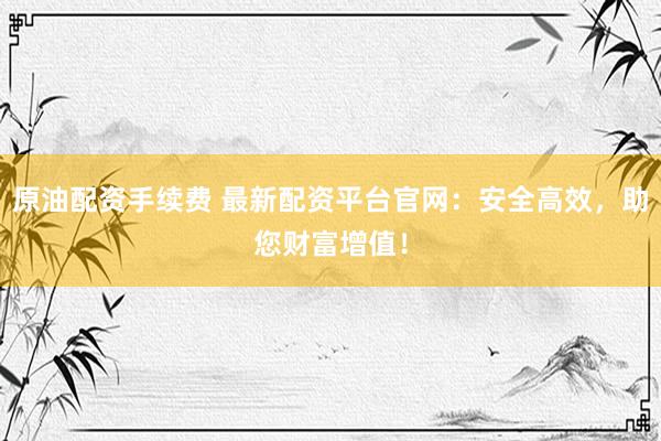 原油配资手续费 最新配资平台官网：安全高效，助您财富增值！