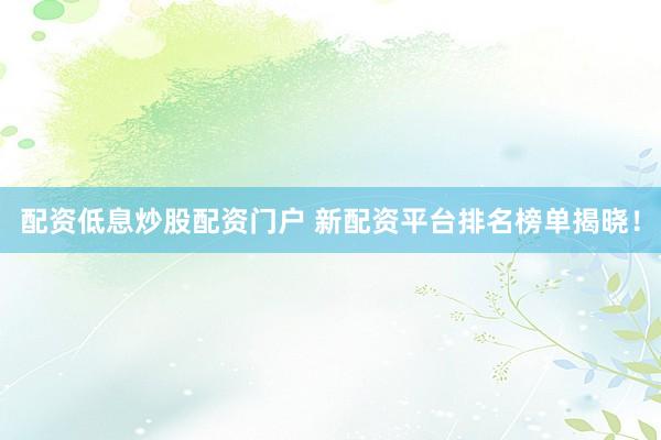 配资低息炒股配资门户 新配资平台排名榜单揭晓！