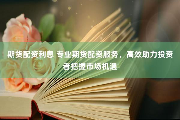 期货配资利息 专业期货配资服务，高效助力投资者把握市场机遇