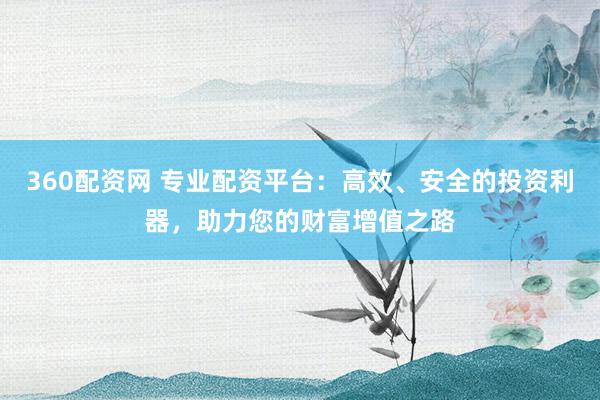 360配资网 专业配资平台：高效、安全的投资利器，助力您的财富增值之路
