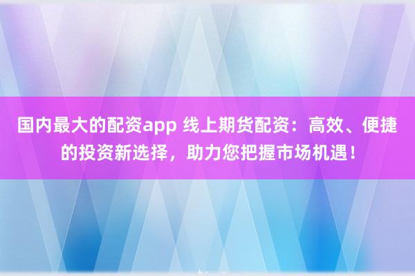 国内最大的配资app 线上期货配资：高效、便捷的投资新选择，助力您把握市场机遇！