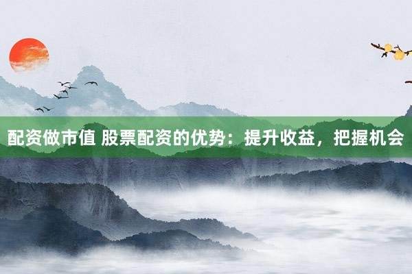 配资做市值 股票配资的优势：提升收益，把握机会