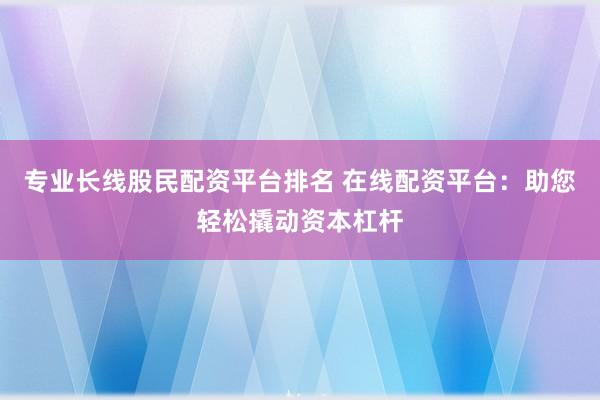 专业长线股民配资平台排名 在线配资平台：助您轻松撬动资本杠杆