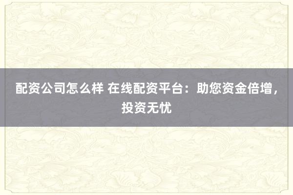 配资公司怎么样 在线配资平台：助您资金倍增，投资无忧