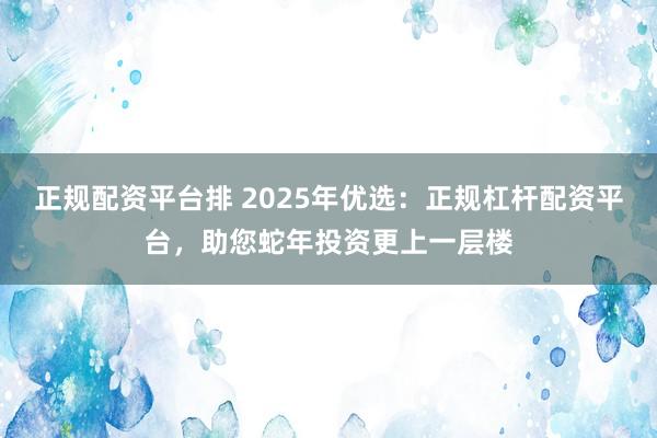 正规配资平台排 2025年优选：正规杠杆配资平台，助您蛇年投资更上一层楼