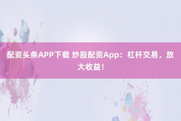配资头条APP下载 炒股配资App：杠杆交易，放大收益！