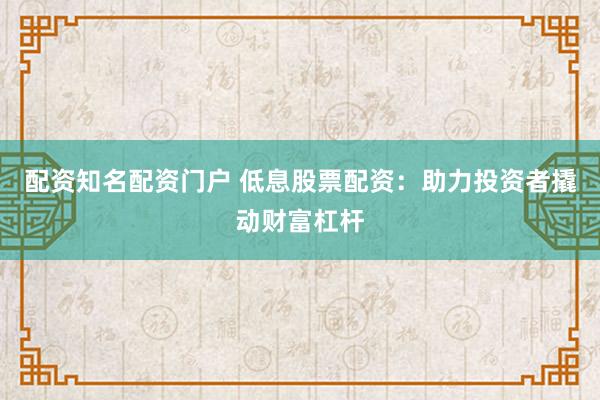 配资知名配资门户 低息股票配资：助力投资者撬动财富杠杆