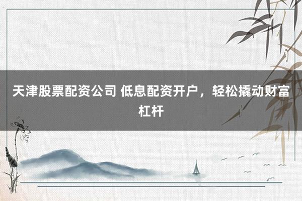 天津股票配资公司 低息配资开户，轻松撬动财富杠杆