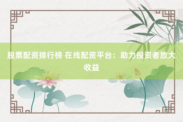 股票配资排行榜 在线配资平台：助力投资者放大收益