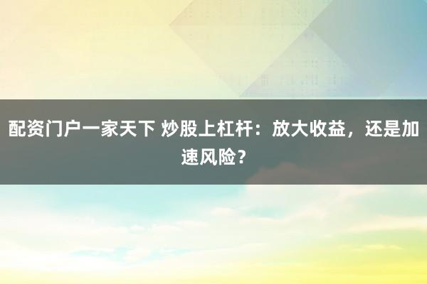 配资门户一家天下 炒股上杠杆：放大收益，还是加速风险？