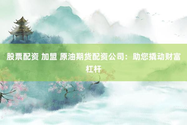 股票配资 加盟 原油期货配资公司：助您撬动财富杠杆