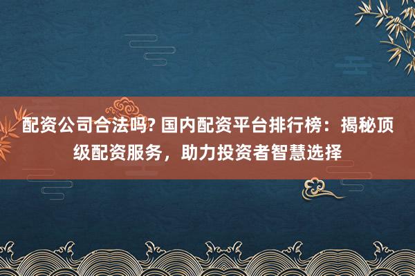 配资公司合法吗? 国内配资平台排行榜：揭秘顶级配资服务，助力投资者智慧选择