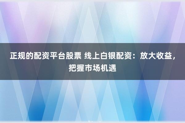 正规的配资平台股票 线上白银配资：放大收益，把握市场机遇