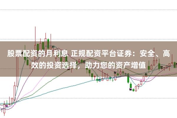 股票配资的月利息 正规配资平台证券：安全、高效的投资选择，助力您的资产增值