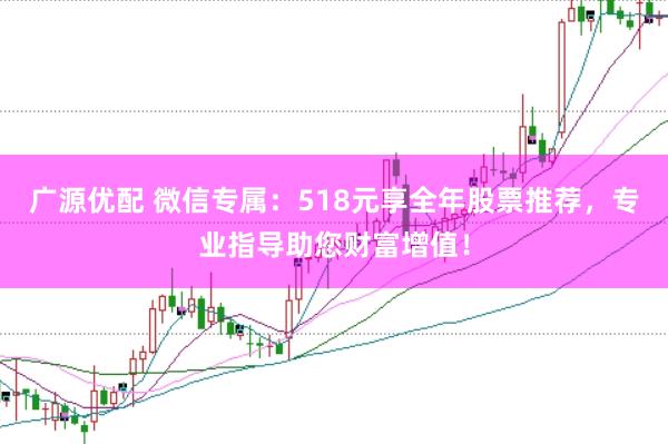 广源优配 微信专属：518元享全年股票推荐，专业指导助您财富增值！