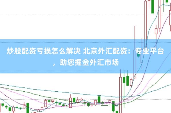 炒股配资亏损怎么解决 北京外汇配资：专业平台，助您掘金外汇市场