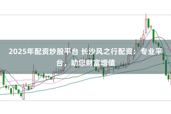 2025年配资炒股平台 长沙风之行配资：专业平台，助您财富增值