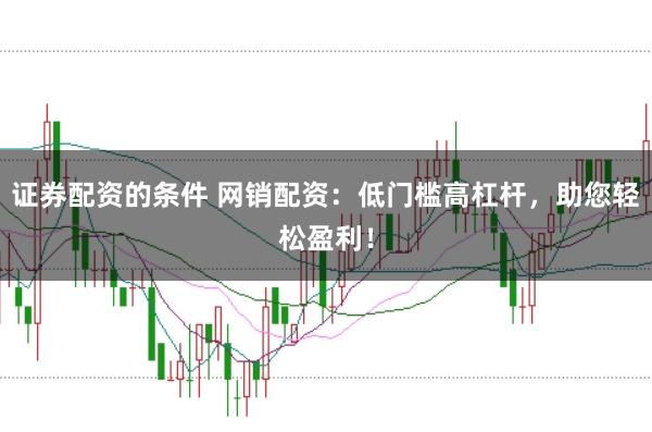 证券配资的条件 网销配资：低门槛高杠杆，助您轻松盈利！