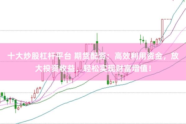 十大炒股杠杆平台 期货配资：高效利用资金，放大投资收益，轻松实现财富增值！