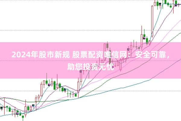 2024年股市新规 股票配资唯信网：安全可靠，助您投资无忧