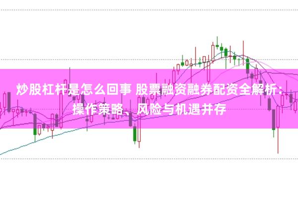 炒股杠杆是怎么回事 股票融资融券配资全解析：操作策略、风险与机遇并存