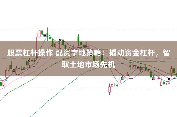 股票杠杆操作 配资拿地策略：撬动资金杠杆，智取土地市场先机