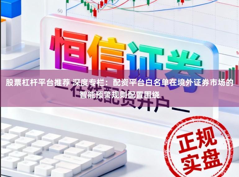 股票杠杆平台推荐 深度专栏：配资平台白名单在境外证券市场的智能预警规则配置围绕