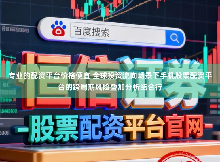 专业的配资平台价格便宜 全球投资流向场景下手机股票配资平台的跨周期风险叠加分析结合行