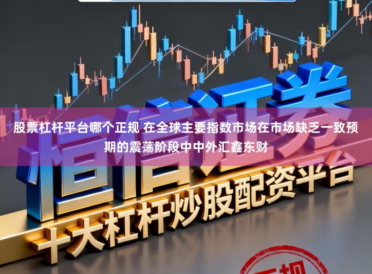 股票杠杆平台哪个正规 在全球主要指数市场在市场缺乏一致预期的震荡阶段中中外汇鑫东财
