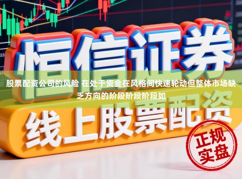 股票配资公司的风险 在处于资金在风格间快速轮动但整体市场缺乏方向的阶段阶段阶段如