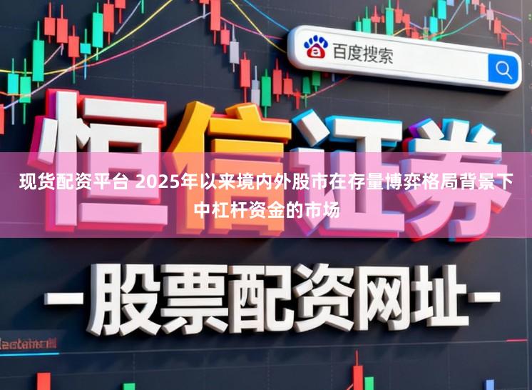 现货配资平台 2025年以来境内外股市在存量博弈格局背景下中杠杆资金的市场