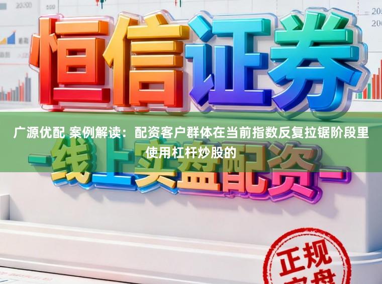 广源优配 案例解读：配资客户群体在当前指数反复拉锯阶段里使用杠杆炒股的